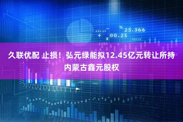久联优配 止损！弘元绿能拟12.45亿元转让所持内蒙古鑫元股权