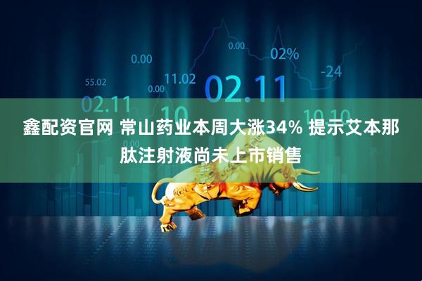 鑫配资官网 常山药业本周大涨34% 提示艾本那肽注射液尚未上市销售