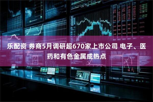 乐配资 券商5月调研超670家上市公司 电子、医药和有色金属成热点