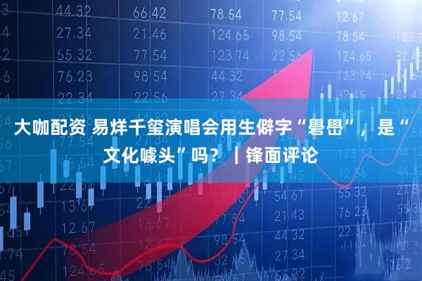 大咖配资 易烊千玺演唱会用生僻字“礐嶨”，是“文化噱头”吗？｜锋面评论