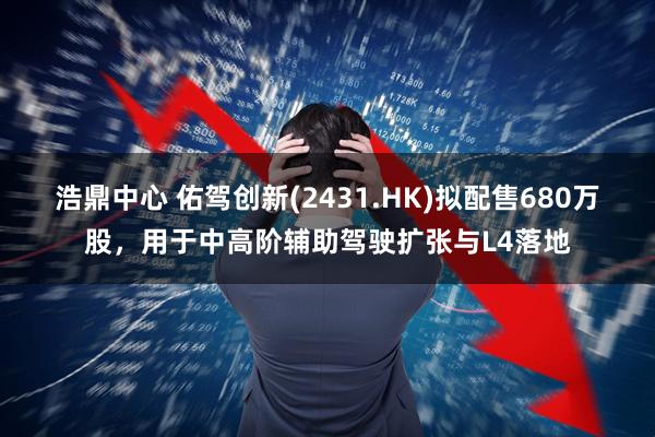 浩鼎中心 佑驾创新(2431.HK)拟配售680万股，用于中高阶辅助驾驶扩张与L4落地