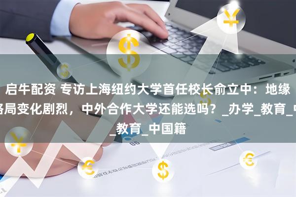 启牛配资 专访上海纽约大学首任校长俞立中：地缘政治格局变化剧烈，中外合作大学还能选吗？_办学_教育_中国籍