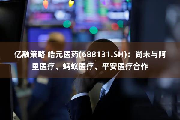 亿融策略 皓元医药(688131.SH)：尚未与阿里医疗、蚂蚁医疗、平安医疗合作
