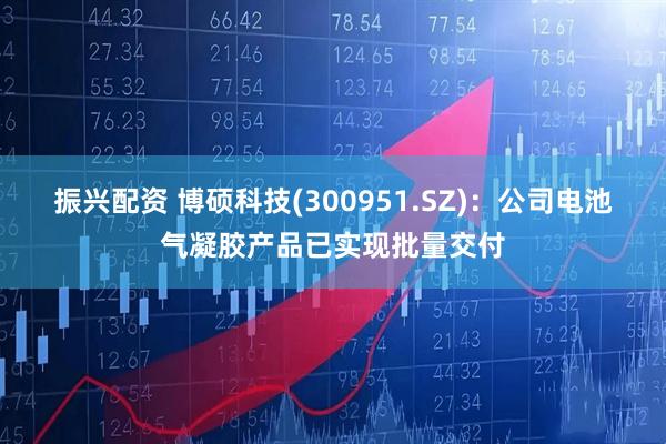 振兴配资 博硕科技(300951.SZ)：公司电池气凝胶产品已实现批量交付