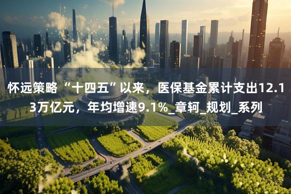 怀远策略 “十四五”以来，医保基金累计支出12.13万亿元，年均增速9.1%_章轲_规划_系列