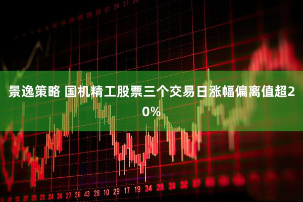 景逸策略 国机精工股票三个交易日涨幅偏离值超20%