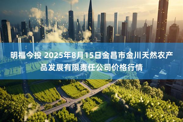 明福今投 2025年8月15日金昌市金川天然农产品发展有限责任公司价格行情