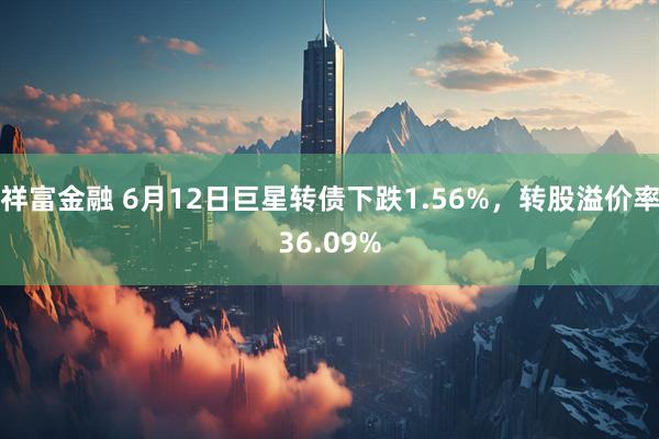 祥富金融 6月12日巨星转债下跌1.56%，转股溢价率36.09%