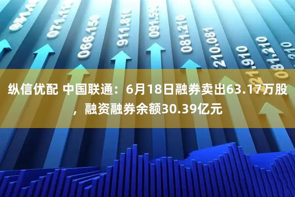纵信优配 中国联通：6月18日融券卖出63.17万股，融资融券余额30.39亿元