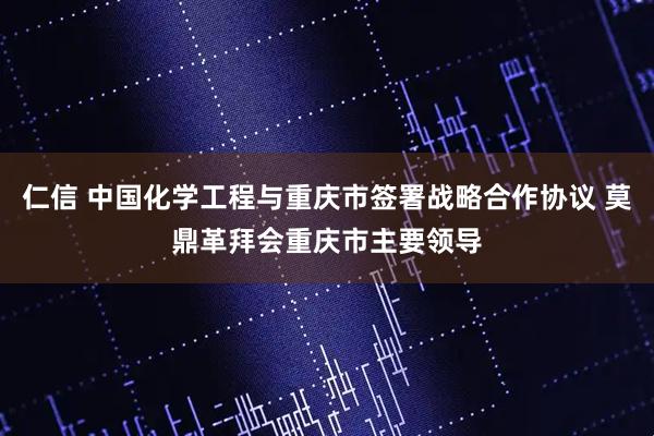 仁信 中国化学工程与重庆市签署战略合作协议 莫鼎革拜会重庆市主要领导